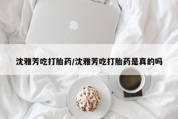 米非司酮片在线购买沈雅芳吃打胎药/沈雅芳吃打胎药是真的吗